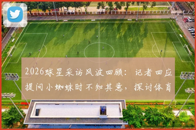 2026球星采访风波回顾：记者回应提问小蜘蛛时不知其意，探讨体育采访沟通困境与化解技巧