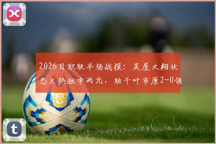 2026日职联半场战报:吴屋大翔状态火热独中两元,助千叶市原2-0领先东京绿茵,绿茵半场低迷原因何在?