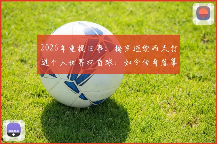 2026年重提旧事：梅罗连续两天打进个人世界杯首球，如今传奇落幕，双响成永恒经典