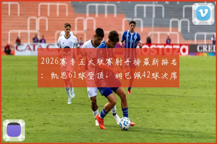 2026赛季五大联赛射手榜最新排名：凯恩61球登顶，姆巴佩42球次席，附完整进球数据详情与射手榜名单解析