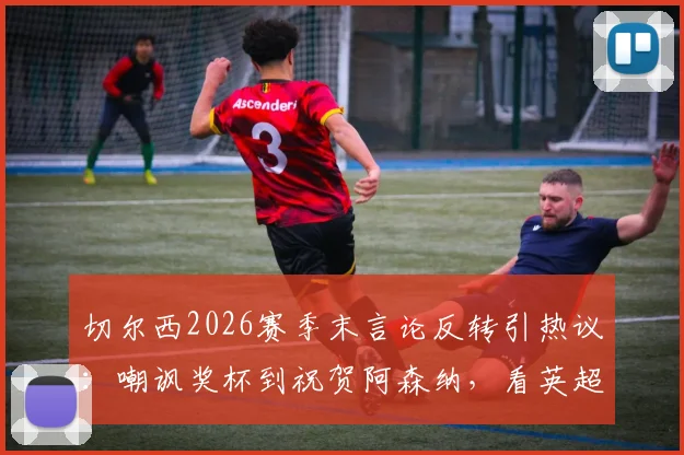 切尔西2026赛季末言论反转引热议：嘲讽奖杯到祝贺阿森纳，看英超豪门公关与球队表现