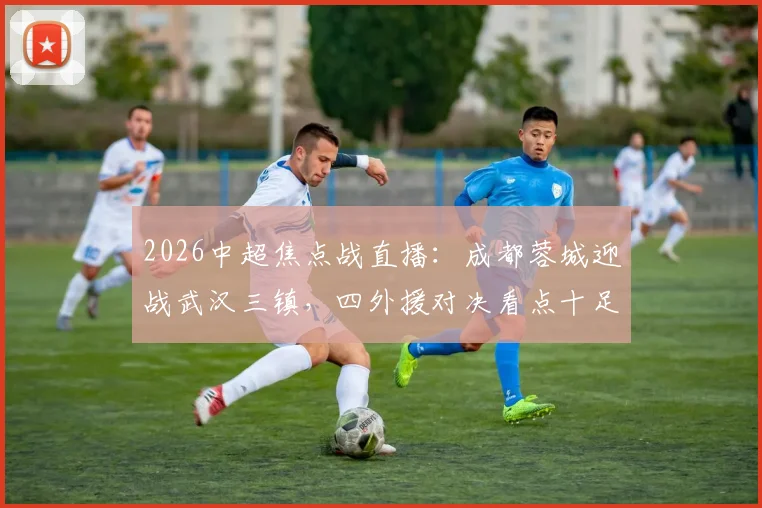 2026中超焦点战直播：成都蓉城迎战武汉三镇，四外援对决看点十足，韦世豪、廖力生关键战表现前瞻