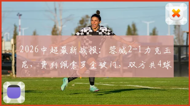 2026中超最新战报：蓉城2-1力克玉昆，费利佩索罗金破门，双方共4球被吹无效引热议