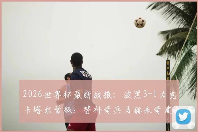 2026世界杯最新战报:波黑3-1力克卡塔尔晋级,替补奇兵马赫米奇建功,附全场回放与出局分析