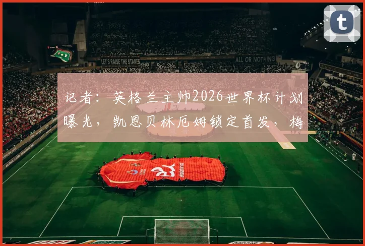 记者：英格兰主帅2026世界杯计划曝光，凯恩贝林厄姆锁定首发，梅努等小将难获机会
