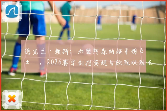 德克兰·赖斯：加盟阿森纳超乎想象，2026赛季剑指英超与欧冠双冠王
